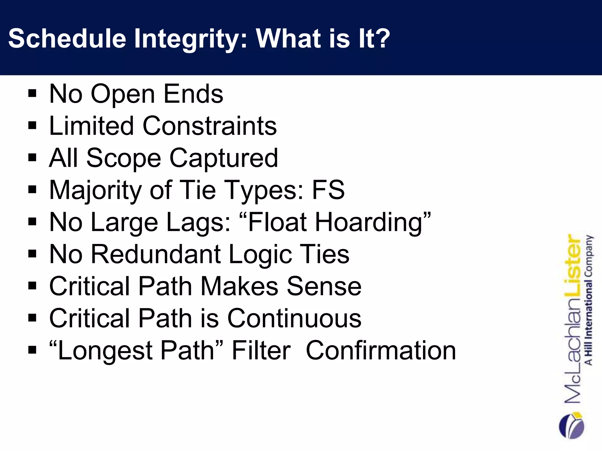 Schedule Integrity: What is It?

    No Open Ends
    Limited Constraints
    All Scope Captured
    Majority of Tie Types: FS
    No Large Lags: “Float Hoarding”
    No Redundant Logic Ties
    Critical Path Makes Sense
    Critical Path is Continuous
    “Longest Path” Filter Confirmation
 