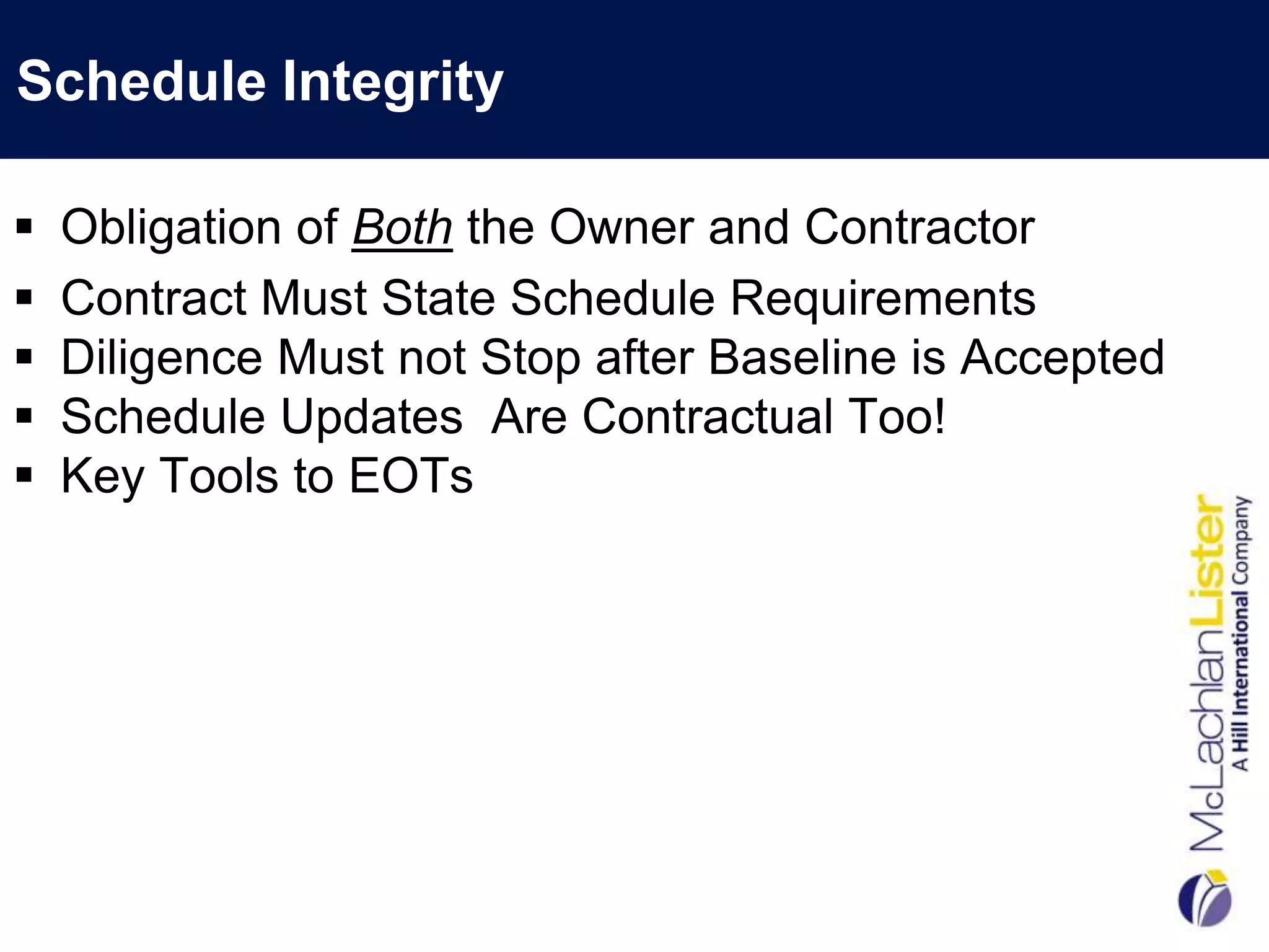 Schedule Integrity

   Obligation of Both the Owner and Contractor
   Contract Must State Schedule Requirements
   Diligence Must not Stop after Baseline is Accepted
   Schedule Updates Are Contractual Too!
   Key Tools to EOTs
 