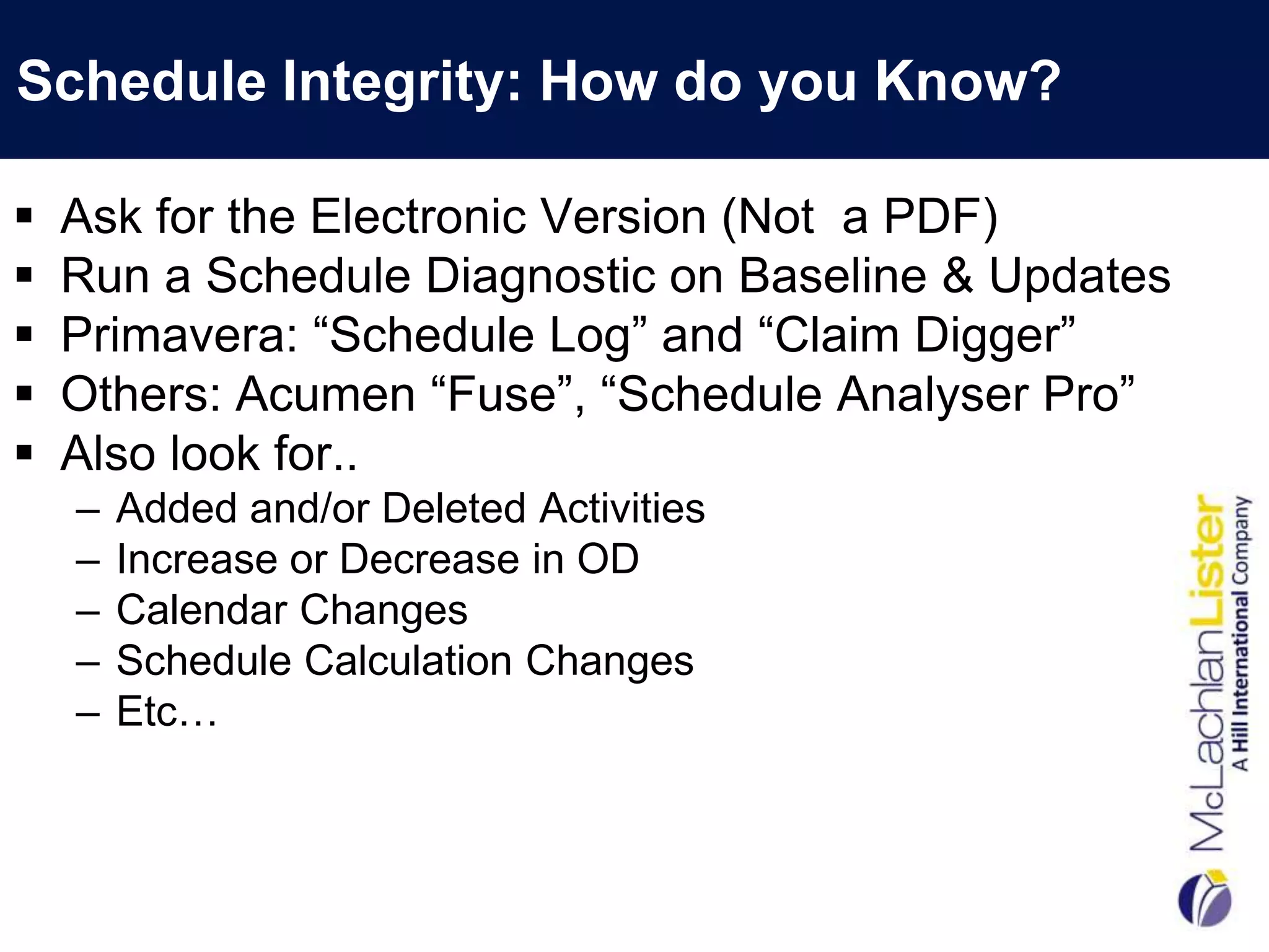 Schedule Integrity: How do you Know?

   Ask for the Electronic Version (Not a PDF)
   Run a Schedule Diagnostic on Baseline & Updates
   Primavera: “Schedule Log” and “Claim Digger”
   Others: Acumen “Fuse”, “Schedule Analyser Pro”
   Also look for..
    –   Added and/or Deleted Activities
    –   Increase or Decrease in OD
    –   Calendar Changes
    –   Schedule Calculation Changes
    –   Etc…
 
