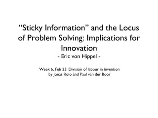 “Sticky Information” and the Locus
of Problem Solving: Implications for
             Innovation
                - Eric von Hippel -

      Week 6, Feb 23: Division of labour in invention
         by Jonas Rolo and Paul van der Boor
 