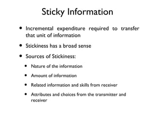 Sticky Information
•   Incremental expenditure required to transfer
    that unit of information

•   Stickiness has a broad sense

•   Sources of Stickiness:
    •   Nature of the information

    •   Amount of information

    •   Related information and skills from receiver

    •   Attributes and choices from the transmitter and
        receiver
 