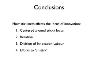 Conclusions

How stickiness affects the locus of innovation:
  1. Centered around sticky locus
  2. Iteration
  3. Division of Innovation Labour
  4. Efforts to ‘unstick’
 