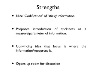 Strengths
•   Nice ‘Codification’ of ‘sticky information’


•   Proposes introduction of stickiness           as   a
    measure/parameter of information.


•   Convincing idea that locus is where the
    information/resources is.


•   Opens up room for discussion
 