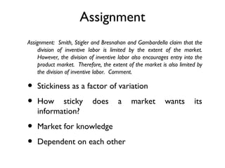 Assignment
Assignment:  Smith, Stigler and Bresnahan and Gambardella claim that the
    division of inventive labor is limited by the extent of the market.
    However, the division of inventive labor also encourages entry into the
    product market.  Therefore, the extent of the market is also limited by
    the division of inventive labor.  Comment.

•   Stickiness as a factor of variation

•   How sticky             does       a     market         wants       its
    information?

•   Market for knowledge

•   Dependent on each other
 