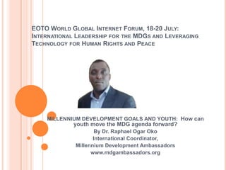EOTO WORLD GLOBAL INTERNET FORUM, 18-20 JULY:
INTERNATIONAL LEADERSHIP FOR THE MDGS AND LEVERAGING
TECHNOLOGY FOR HUMAN RIGHTS AND PEACE




    MILLENNIUM DEVELOPMENT GOALS AND YOUTH: How can
             youth move the MDG agenda forward?
                     By Dr. Raphael Ogar Oko
                    International Coordinator,
             Millennium Development Ambassadors
                   www.mdgambassadors.org
 