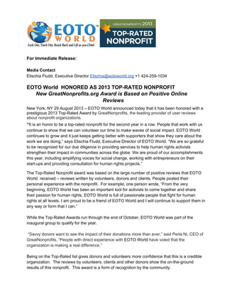 For Immediate Release:
Media Contact
Elischia Fludd, Executive Director Elischia@eotoworld.org +1 424­259­1034
EOTO World  HONORED AS 2013 TOP­RATED NONPROFIT
New GreatNonprofits.org Award is Based on Positive Online
Reviews
New York, NY 29 August 2013 – EOTO World announced today that it has been honored with a
prestigious 2013 Top­Rated Award by GreatNonprofits, the leading provider of user reviews
about nonprofit organizations.
“It is an honor to be a top­rated nonprofit for the second year in a row. People that work with us
continue to show that we can volunteer our time to make waves of social impact. EOTO World
continues to grow and it just keeps getting better with supporters that show they care about the
work we are doing,” says Elischia Fludd, Executive Director of EOTO World. “We are so grateful
to be recognized for our due diligence in providing services to help human rights activists
strengthen their impact in communities across the globe. We are proud of our accomplishments
this year, including amplifying voices for social change, working with entrepreneurs on their
start­ups and providing consultation for human rights projects.”
The Top­Rated Nonprofit award was based on the large number of positive reviews that EOTO
World  received – reviews written by volunteers, donors and clients. People posted their
personal experience with the nonprofit.  For example, one person wrote, “From the very
beginning, EOTO World has been an important tool for activists to come together and share
their passion for human rights. EOTO World is full of passionate people that fight for human
rights at all levels. I am proud to be a friend of EOTO World and I will continue to support them in
any way or form that I can.”
While the Top­Rated Awards run through the end of October, EOTO World was part of the
inaugural group to qualify for the year.
 “Savvy donors want to see the impact of their donations more than ever,” said Perla Ni, CEO of
GreatNonprofits, “People with direct experience with EOTO World have voted that the
organization is making a real difference.”
Being on the Top­Rated list gives donors and volunteers more confidence that this is a credible
organization.  The reviews by volunteers, clients and other donors show the on­the­ground
results of this nonprofit.  This award is a form of recognition by the community.
 
