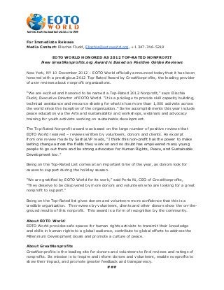 For Immediate Release
Media Contact: Elischia Fludd, Elischia@eotoworld.org, +1 347-746-5219

            EOTO WORLD HONORED AS 2012 TOP-RATED NONPROFIT
        New GreatNonprofits.org Award is Based on Positive Online Reviews

New York, NY 10 December 2012 – EOTO World officially announced today that it has been
honored with a prestigious 2012 Top-Rated Award by GreatNonprofits, the leading provider
of user reviews about nonprofit organizations.

“We are excited and honored to be named a Top-Rated 2012 Nonprofit,” says Elischia
Fludd, Executive Director of EOTO World. “It is a privilege to provide skill capacity building,
technical assistance and resource sharing for what is has more than 1,000 activists across
the world since the inception of the organization.” Some accomplishments this year include
peace education via the Arts and sustainability and workshops, webinars and advocacy
training for youth activists working on sustainable development.

The Top-Rated Nonprofit award was based on the large number of positive reviews that
EOTO World received – reviews written by volunteers, donors and clients. An excerpt
from one review made by SashaLVP reads, “I think this non-profit has the power to make
lasting change across the fields they work on and no doubt has empowered many young
people to go out there and be strong advocates for Human Rights, Peace, and Sustainable
Development too.”

Being on the Top-Rated List comes at an important time of the year, as donors look for
causes to support during the holiday season.

"We are gratified by EOTO World for its work,” said Perla Ni, CEO of GreatNonprofits,
"They deserve to be discovered by more donors and volunteers who are looking for a great
nonprofit to support."

Being on the Top-Rated list gives donors and volunteers more confidence that this is a
credible organization. The reviews by volunteers, clients and other donors show the on-the-
ground results of this nonprofit. This award is a form of recognition by the community.

About EOTO World
EOTO World provides safe spaces for human rights activists to transmit their knowledge
and skills in human rights to a global audience, contribute to global efforts to address the
Millennium Development Goals and promote a culture of peace.

About GreatNonprofits
GreatNonprofits is the leading site for donors and volunteers to find reviews and ratings of
nonprofits. Its mission is to inspire and inform donors and volunteers, enable nonprofits to
show their impact, and promote greater feedback and transparency.
                                               ###
 