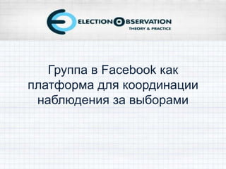 Группа в Facebook как
платформа для координации
наблюдения за выборами
 