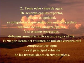 2.. Tome ocho vasos de agua.  De acuerdo con los expertos,  esto no es opcional,  es obligatorio si queremos que nuestro cerebro  funcione de una manera óptima.  Y si estamos estresados,  debemos aumentar a 16 vasos de agua al día.  El 90 por ciento del volumen de nuestro cerebro está compuesto por agua  y es el principal vehículo  de las transmisiones electroquímicas. 