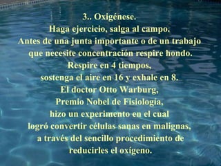 3.. Oxigénese.  Haga ejercicio, salga al campo.  Antes de una junta importante o de un trabajo  que necesite concentración respire hondo. Respire en 4 tiempos,  sostenga el aire en 16 y exhale en 8.  El doctor Otto Warburg,  Premio Nobel de Fisiología,  hizo un experimento en el cual  logró convertir células sanas en malignas,  a través del sencillo procedimiento de reducirles el oxígeno. 