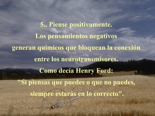 5.. Piense positivamente.  Los pensamientos negativos  generan químicos que bloquean la conexión  entre los neurotransmisores.  Como decía Henry Ford:  "Si piensas que puedes o que no puedes,  siempre estarás en lo correcto". 