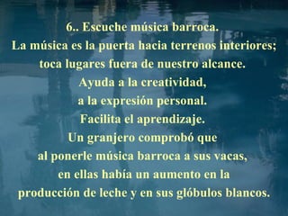 6.. Escuche música barroca.  La música es la puerta hacia terrenos interiores; toca lugares fuera de nuestro alcance.  Ayuda a la creatividad,  a la expresión personal.  Facilita el aprendizaje.  Un granjero comprobó que  al ponerle música barroca a sus vacas,  en ellas había un aumento en la producción de leche y en sus glóbulos blancos. 