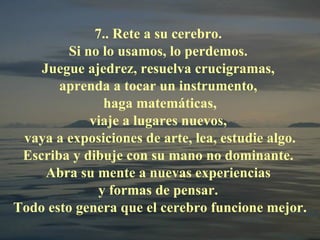 7.. Rete a su cerebro.  Si no lo usamos, lo perdemos.  Juegue ajedrez, resuelva crucigramas,  aprenda a tocar un instrumento,  haga matemáticas, viaje a lugares nuevos,  vaya a exposiciones de arte, lea, estudie algo. Escriba y dibuje con su mano no dominante.  Abra su mente a nuevas experiencias  y formas de pensar.  Todo esto genera que el cerebro funcione mejor. 