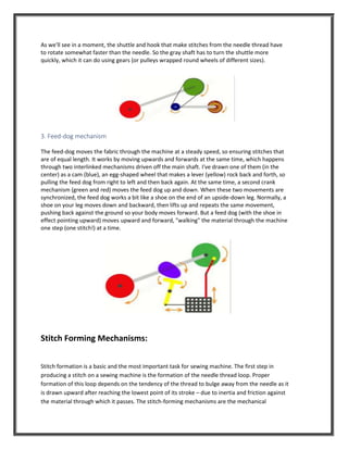As we'll see in a moment, the shuttle and hook that make stitches from the needle thread have
to rotate somewhat faster than the needle. So the gray shaft has to turn the shuttle more
quickly, which it can do using gears (or pulleys wrapped round wheels of different sizes).
3. Feed-dog mechanism
The feed-dog moves the fabric through the machine at a steady speed, so ensuring stitches that
are of equal length. It works by moving upwards and forwards at the same time, which happens
through two interlinked mechanisms driven off the main shaft. I've drawn one of them (in the
center) as a cam (blue), an egg-shaped wheel that makes a lever (yellow) rock back and forth, so
pulling the feed dog from right to left and then back again. At the same time, a second crank
mechanism (green and red) moves the feed dog up and down. When these two movements are
synchronized, the feed dog works a bit like a shoe on the end of an upside-down leg. Normally, a
shoe on your leg moves down and backward, then lifts up and repeats the same movement,
pushing back against the ground so your body moves forward. But a feed dog (with the shoe in
effect pointing upward) moves upward and forward, "walking" the material through the machine
one step (one stitch!) at a time.
Stitch Forming Mechanisms:
Stitch formation is a basic and the most important task for sewing machine. The first step in
producing a stitch on a sewing machine is the formation of the needle thread loop. Proper
formation of this loop depends on the tendency of the thread to bulge away from the needle as it
is drawn upward after reaching the lowest point of its stroke – due to inertia and friction against
the material through which it passes. The stitch-forming mechanisms are the mechanical
 