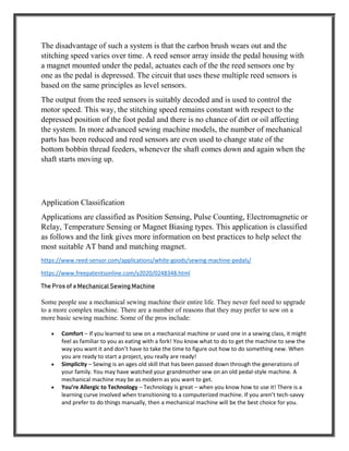 The disadvantage of such a system is that the carbon brush wears out and the
stitching speed varies over time. A reed sensor array inside the pedal housing with
a magnet mounted under the pedal, actuates each of the the reed sensors one by
one as the pedal is depressed. The circuit that uses these multiple reed sensors is
based on the same principles as level sensors.
The output from the reed sensors is suitably decoded and is used to control the
motor speed. This way, the stitching speed remains constant with respect to the
depressed position of the foot pedal and there is no chance of dirt or oil affecting
the system. In more advanced sewing machine models, the number of mechanical
parts has been reduced and reed sensors are even used to change state of the
bottom bobbin thread feeders, whenever the shaft comes down and again when the
shaft starts moving up.
Application Classification
Applications are classified as Position Sensing, Pulse Counting, Electromagnetic or
Relay, Temperature Sensing or Magnet Biasing types. This application is classified
as follows and the link gives more information on best practices to help select the
most suitable AT band and matching magnet.
https://www.reed-sensor.com/applications/white-goods/sewing-machine-pedals/
https://www.freepatentsonline.com/y2020/0248348.html
The Pros of a Mechanical Sewing Machine
Some people use a mechanical sewing machine their entire life. They never feel need to upgrade
to a more complex machine. There are a number of reasons that they may prefer to sew on a
more basic sewing machine. Some of the pros include:
 Comfort – If you learned to sew on a mechanical machine or used one in a sewing class, it might
feel as familiar to you as eating with a fork! You know what to do to get the machine to sew the
way you want it and don’t have to take the time to figure out how to do something new. When
you are ready to start a project, you really are ready!
 Simplicity – Sewing is an ages old skill that has been passed down through the generations of
your family. You may have watched your grandmother sew on an old pedal-style machine. A
mechanical machine may be as modern as you want to get.
 You’re Allergic to Technology – Technology is great – when you know how to use it! There is a
learning curve involved when transitioning to a computerized machine. If you aren’t tech-savvy
and prefer to do things manually, then a mechanical machine will be the best choice for you.
 