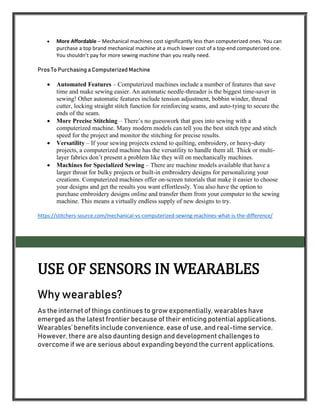  More Affordable – Mechanical machines cost significantly less than computerized ones. You can
purchase a top brand mechanical machine at a much lower cost of a top-end computerized one.
You shouldn’t pay for more sewing machine than you really need.
Pros To Purchasing a Computerized Machine
 Automated Features – Computerized machines include a number of features that save
time and make sewing easier. An automatic needle-threader is the biggest time-saver in
sewing! Other automatic features include tension adjustment, bobbin winder, thread
cutter, locking straight stitch function for reinforcing seams, and auto-tying to secure the
ends of the seam.
 More Precise Stitching – There’s no guesswork that goes into sewing with a
computerized machine. Many modern models can tell you the best stitch type and stitch
speed for the project and monitor the stitching for precise results.
 Versatility – If your sewing projects extend to quilting, embroidery, or heavy-duty
projects, a computerized machine has the versatility to handle them all. Thick or multi-
layer fabrics don’t present a problem like they will on mechanically machines.
 Machines for Specialized Sewing – There are machine models available that have a
larger throat for bulky projects or built-in embroidery designs for personalizing your
creations. Computerized machines offer on-screen tutorials that make it easier to choose
your designs and get the results you want effortlessly. You also have the option to
purchase embroidery designs online and transfer them from your computer to the sewing
machine. This means a virtually endless supply of new designs to try.
https://stitchers-source.com/mechanical-vs-computerized-sewing-machines-what-is-the-difference/
USE OF SENSORS IN WEARABLES
Why wearables?
As the internet of things continues to grow exponentially, wearables have
emerged as the latest frontier because of their enticing potential applications.
Wearables’ benefits include convenience, ease of use, and real-time service.
However, there are also daunting design and development challenges to
overcome if we are serious about expanding beyond the current applications.
 