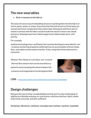 The new wearables
 Built-in sensors in the fabrics
The least intrusive way of embedding sensors is building them into the fabric of
shirts, pants, socks, or shoes. Garments that fold and stretch to fit the body can
contain electronic components that collect data. Data generated from skin or
sweat in contact with the fabric could include the wearer’s heart rate, blood
pressure, blood glucose level, blood oxygen level, body temperature, and
activity.
For example
medical technology start-up Rhaeos has recently developed a wearable for non
-invasive monitoring of patients suffering from an accumulation of brain fluids.
Also, wearables can be used to monitor, track, and protect those dearest to a
consumer.
Rhaeos’ Flow Sense is a wireless, non-invasive
thermal flowsensor that can be mounted on a
patient’s neck overlying the shunt to detect the
presence and magnitude of cerebrospinal fluid.
LINK - https://www.eetimes.eu/iot-clothing-the-next-generation-of-wearables/
Design challenges
Being on the new frontier is undoubtedly exciting, but it is also challenging. In
addition to a flexible and easy-to-use human-machine interface, fabric needs
to be hardy, accurate, and self-sufficient.
Hardiness: Vibrations, collisions, everyday wear and tear; machine-washable
 