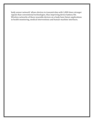 body sensor network' allows devices to transmit data with 1,000 times stronger
signals than conventional technologies, thus improving device battery life.
Wireless networks of these wearable devices on a body have future applications
in health monitoring, medical interventions and human-machine interfaces.
 