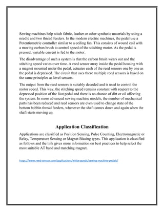 Sewing machines help stitch fabric, leather or other synthetic materials by using a
needle and two thread feeders. In the modern electric machines, the pedal use a
Potentiometric controller similar to a ceiling fan. This consists of wound coil with
a moving carbon brush to control speed of the stitching motor. As the pedal is
pressed, variable current is fed to the motor.
The disadvantage of such a system is that the carbon brush wears out and the
stitching speed varies over time. A reed sensor array inside the pedal housing with
a magnet mounted under the pedal, actuates each of the reed sensors one by one as
the pedal is depressed. The circuit that uses these multiple reed sensors is based on
the same principles as level sensors.
The output from the reed sensors is suitably decoded and is used to control the
motor speed. This way, the stitching speed remains constant with respect to the
depressed position of the foot pedal and there is no chance of dirt or oil affecting
the system. In more advanced sewing machine models, the number of mechanical
parts has been reduced and reed sensors are even used to change state of the
bottom bobbin thread feeders, whenever the shaft comes down and again when the
shaft starts moving up.
Application Classification
Applications are classified as Position Sensing, Pulse Counting, Electromagnetic or
Relay, Temperature Sensing or Magnet Biasing types. This application is classified
as follows and the link gives more information on best practices to help select the
most suitable AT band and matching magnet.
https://www.reed-sensor.com/applications/white-goods/sewing-machine-pedals/
 