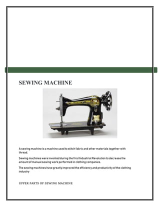 SEWING MACHINE
A sewing machine is a machine used to stitch fabric and other materials together with
thread.
Sewing machines were invented during the first Industrial Revolution to decrease the
amount of manual sewing work performed in clothing companies.
The sewing machines have greatly improved the efficiency and productivity of the clothing
industry
UPPER PARTS OF SEWING MACHINE
 