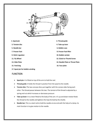 1. Spool pin 2. Thread guide
3. Tension disc 4. Take-up lever
5. Needle bar 6. Bobbin case
7. Presser foot 8. Presser foot lifter
9. Stitch regulator 10. Bobbin winder
11. Fly Wheel 12. Clutch or Thumb Screw
13. Slide Plate 14. Needle Plate or Throat Plate
15. Feed dog 16. Face plate
17. Spool pin for bobbin winding
FUNCTION
 Spool pin: It is fitted on top of the arm to hold the reel.
 Thread guide: It holds the thread in position from the spool to the needle.
 Tension disc: The two concave discs put together with the convex sides facing each
other. The thread passes between the two. The tension of the thread is adjusted by a
spring and nut which increases or decreases pressure
 Take up lever: It is a lever fitted to the body of the arm. It's up and down motion feeds
the thread to the needle and tightens the loop formed by the shuttle.
 Needle bar: This is a steel rod to hold the needle at one end with the help of a clamp. Its
main function is to give motion to the needle.
 