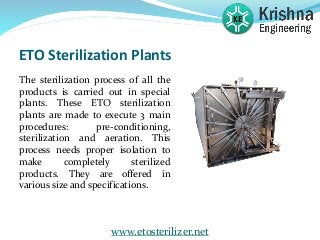 ETO Sterilization Plants
The sterilization process of all the
products is carried out in special
plants. These ETO sterilization
plants are made to execute 3 main
procedures: pre-conditioning,
sterilization and aeration. This
process needs proper isolation to
make completely sterilized
products. They are offered in
various size and specifications.
www.etosterilizer.net
 