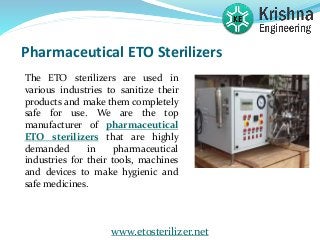 Pharmaceutical ETO Sterilizers
The ETO sterilizers are used in
various industries to sanitize their
products and make them completely
safe for use. We are the top
manufacturer of pharmaceutical
ETO sterilizers that are highly
demanded in pharmaceutical
industries for their tools, machines
and devices to make hygienic and
safe medicines.
www.etosterilizer.net
 