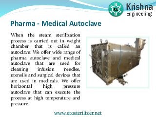 Pharma - Medical Autoclave
When the steam sterilization
process is carried out in weight
chamber that is called an
autoclave. We offer wide range of
pharma autoclave and medical
autoclave that are used for
cleaning infusion needles,
utensils and surgical devices that
are used in medicals. We offer
horizontal high pressure
autoclave that can execute the
process at high temperature and
pressure.
www.etosterilizer.net
 