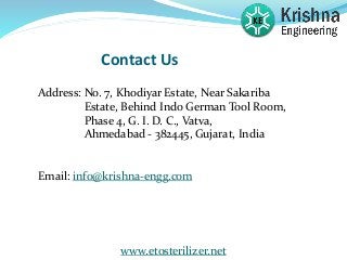 Contact Us
Address: No. 7, Khodiyar Estate, Near Sakariba
Estate, Behind Indo German Tool Room,
Phase 4, G. I. D. C., Vatva,
Ahmedabad - 382445, Gujarat, India
Email: info@krishna-engg.com
www.etosterilizer.net
 