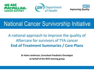 National Cancer Survivorship Initiative
A national approach to improve the quality of
Aftercare for survivors of TYA cancer
End of Treatment Summaries / Care Plans
Dr Helen Jenkinson, Consultant Paediatric Oncologist
on behalf of the NCSI steering group

 