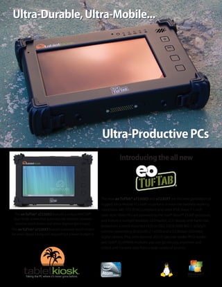 Ultra-Durable, Ultra-Mobile...




                                                                Ultra-Productive PCs
                                                                            Introducing the all new




                                                                The new eo TufTab® a7230XD and a7230XT are the next generation of
                                                                rugged, Ultra-Mobile PCs built to perform in even the harshest working
                                                                conditions. MIL-STD-810G compliant and rated IP54, these 7.1-inch
  The eo TufTab® a7230XD features a unique WACOM®               slate-style Tablet PCs are powered by the Intel® Atom™ Z530P processor,
 dual-mode screen that automatically switches between           and feature a sunlight readable, LED backlit, LCD display with hard coat
  resistive touch screen and active digitizer (pen) input.
                                                                protection; a shock mounted HDD or SSD; 2.0GB RAM; 802.11a/b/g/n
The eo TufTab® a7230XT features a resistive touch screen
                                                                wireless networking; Bluetooth 2.1+EDR and a 2.0 Mpixel still/video
for when digital inking isn’t required but a lower budget is.
                                                                digital camera. Plus, with optional 2D/1D barcode reader, RFID reader,
                                                                and Gobi® 3G WWAN modules, you can go virtually anywhere and
                                                                collect and transmit data from a wide variety of sources.
 
