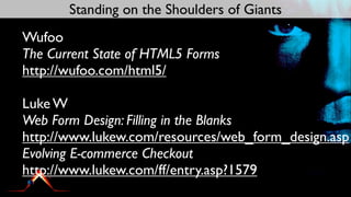 Standing on the Shoulders of Giants
Wufoo
The Current State of HTML5 Forms
http://wufoo.com/html5/

Luke W
Web Form Design: Filling in the Blanks
http://www.lukew.com/resources/web_form_design.asp
Evolving E-commerce Checkout
http://www.lukew.com/ff/entry.asp?1579
 