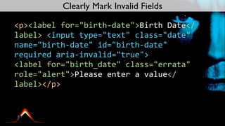 Clearly Mark Invalid Fields

<p><label	
  for="birth-­‐date">Birth	
  Date</
label>	
  <input	
  type="text"	
  class="date"	
  
name="birth-­‐date"	
  id="birth-­‐date"	
  
required	
  aria-­‐invalid="true">	
  
<label	
  for="birth_date"	
  class="errata"	
  
role="alert">Please	
  enter	
  a	
  value</
label></p>
 