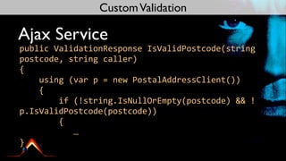 Custom Validation

Ajax Service
public	
  ValidationResponse	
  IsValidPostcode(string	
  
postcode,	
  string	
  caller)
{
	
  	
  	
  	
  using	
  (var	
  p	
  =	
  new	
  PostalAddressClient())
	
  	
  	
  	
  {
	
  	
  	
  	
  	
  	
  	
  	
  if	
  (!string.IsNullOrEmpty(postcode)	
  &&	
  !
p.IsValidPostcode(postcode))
	
  	
  	
  	
  	
  	
  	
  	
  {
	
  	
  	
  	
  	
  	
  	
  	
  	
  	
  	
  …
}
 