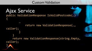 Custom Validation

Ajax Service
public	
  ValidationResponse	
  IsValidPostcode(…)
{
	
  	
  	
  	
  	
  	
  	
  	
  …
	
  	
  	
  	
  	
  	
  	
  	
  	
  	
  	
  	
  return	
  new	
  ValidationResponse(…,	
  
caller);
	
  	
  	
  	
  	
  	
  	
  	
  }
	
  	
  	
  	
  }
	
  	
  	
  	
  return	
  new	
  ValidationResponse(string.Empty,	
  
caller);
}
 