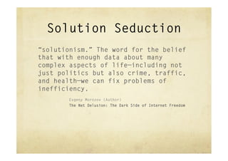 Solution Seduction
“solutionism.” The word for the belief
that with enough data about many
complex aspects of life—including not
just politics but also crime, traffic,
and health—we can fix problems of
inefficiency.
       Evgeny Morozov (Author)
       The Net Delusion: The Dark Side of Internet Freedom
 