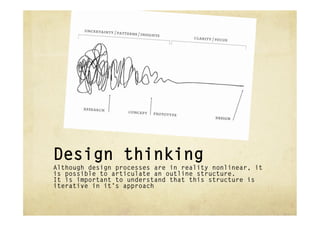 Design thinking
Although design processes are in reality nonlinear, it
is possible to articulate an outline structure.
It is important to understand that this structure is
iterative in it’s approach
 