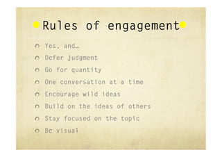 Rules of engagement
"   Yes, and…

"   Defer judgment

"   Go for quantity

"   One conversation at a time

"   Encourage wild ideas

"   Build on the ideas of others

"   Stay focused on the topic

"   Be visual
 