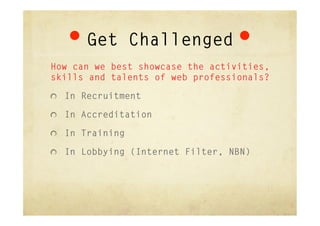 Get Challenged
How can we best showcase the activities,
skills and talents of web professionals?

"   In Recruitment

"   In Accreditation

"   In Training

"   In Lobbying (Internet Filter, NBN)
 