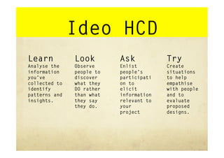 Ideo HCD
Learn          Look        Ask           Try
Analyse the    Observe     Enlist        Create
information    people to   people’s      situations
you’ve         discover    participati   to help
collected to   what they   on to         empathise
identify       DO rather   elicit        with people
patterns and   than what   information   and to
insights.      they say    relevant to   evaluate
               they do.    your          proposed
                           project       designs.
 