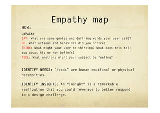 Empathy map
HOW:
UNPACK:
SAY: What are some quotes and defining words your user said?
DO: What actions and behaviors did you notice?
THINK: What might your user be thinking? What does this tell
you about his or her beliefs?
FEEL: What emotions might your subject be feeling?



IDENTIFY NEEDS: “Needs” are human emotional or physical
necessities.

IDENTIFY INSIGHTS: An “Insight” is a remarkable
realization that you could leverage to better respond
to a design challenge.
 