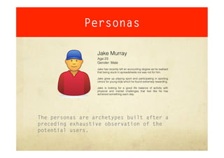 Personas

                  Jake Murray
                  Age:23
                  Gender: Male
                  Jake has recently left an accounting degree as he realised
                  that being stuck in spreadsheets not was not for him.

                  Jake grew up playing sport and participating in sporting
                  clinics for young kids which he found extremely rewarding.

                  Jake is looking for a good life balance of activity with
                  physical and mental challenges that feel like he has
                  achieved something each day.




The personas are archetypes built after a
preceding exhaustive observation of the
potential users.
 