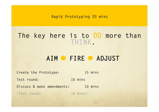 Rapid Prototyping 20 mins




The key here is to DO more than
             THINK.

               AIM – FIRE - ADJUST

Create the Prototype:              15 mins

Test round:                  10 mins

Discuss & make amendments:         10 mins

(Test round:                 10 mins)
 