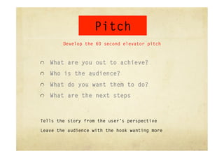 Pitch
        Develop the 60 second elevator pitch



"   What are you out to achieve?

"   Who is the audience?

"   What do you want them to do?

"   What are the next steps



Tells the story from the user’s perspective

Leave the audience with the hook wanting more
 