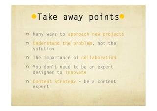 Take away points
"   Many ways to approach new projects

"   Understand the problem, not the
  solution

"   The importance of collaboration

"   You don’t need to be an expert
  designer to innovate
"   Content Strategy – be a content
  expert
 