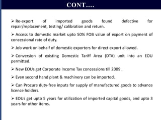 CONT….
 Re-export
of
imported
goods
found
repair/replacement, testing/ calibration and return.

defective

for

 Access to domestic market upto 50% FOB value of export on payment of
concessional rate of duty.
 Job work on behalf of domestic exporters for direct export allowed.
 Conversion of existing Domestic Tariff Area (DTA) unit into an EOU
permitted.
 New EOUs get Corporate Income Tax concessions till 2009 .
 Even second hand plant & machinery can be imported.
 Can Procure duty-free inputs for supply of manufactured goods to advance
licence holders.

 EOUs get upto 5 years for utilization of imported capital goods, and upto 3
years for other items.

 