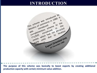 INTRODUCTION

The purpose of this scheme was basically to boost exports by creating additional
production capacity with certain minimum value addition.

 