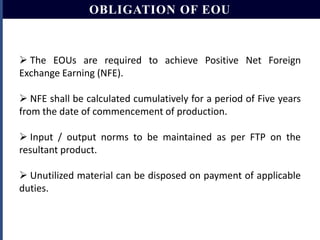 OBLIGATION OF EOU

 The EOUs are required to achieve Positive Net Foreign
Exchange Earning (NFE).
 NFE shall be calculated cumulatively for a period of Five years
from the date of commencement of production.
 Input / output norms to be maintained as per FTP on the
resultant product.
 Unutilized material can be disposed on payment of applicable
duties.

 