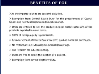 BENEFITS OF EOU
All the imports to units are customs duty free.
 Exemption from Central Excise Duty for the procurement of Capital
Goods and Raw Materials from domestic market.

 Units are entitled to sell the product in local market upto 50% of the
products exported in value terms.
 100% of foreign equity is permissible.
 Reimbursement of Central Sales Tax (CST) paid on domestic purchases.
 No restrictions on External Commercial Borrowings.
 Full freedom for sub-contracting.
 EOUs are free to select the location of a project.

 Exemption from paying electricity duty.

 