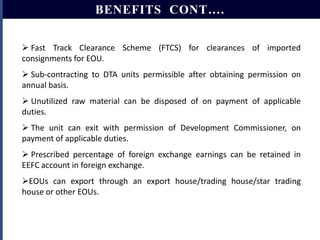 BENEFITS CONT….
 Fast Track Clearance Scheme (FTCS) for clearances of imported
consignments for EOU.
 Sub-contracting to DTA units permissible after obtaining permission on
annual basis.
 Unutilized raw material can be disposed of on payment of applicable
duties.
 The unit can exit with permission of Development Commissioner, on
payment of applicable duties.
 Prescribed percentage of foreign exchange earnings can be retained in
EEFC account in foreign exchange.
EOUs can export through an export house/trading house/star trading
house or other EOUs.

 